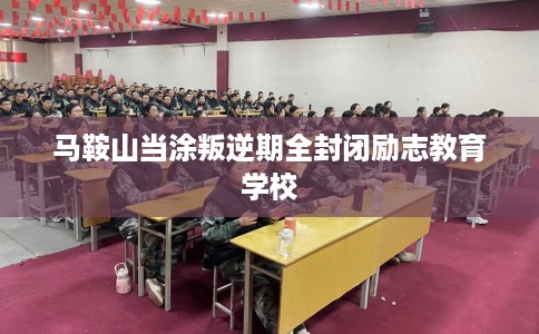 马鞍山当涂叛逆期全封闭励志教育学校