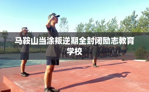 马鞍山当涂叛逆期全封闭励志教育学校