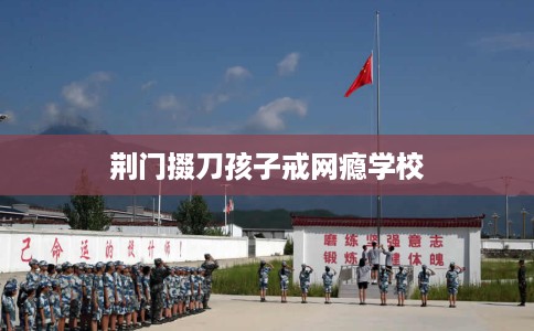 荆门掇刀孩子戒网瘾学校