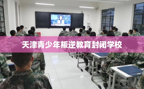 天津青少年叛逆教育封闭学校