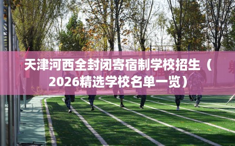 天津河西全封闭寄宿制学校招生（2026精选学校名单一览）