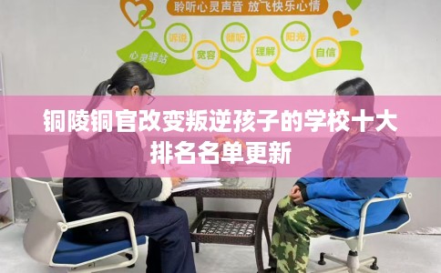 铜陵铜官改变叛逆孩子的学校十大排名名单更新