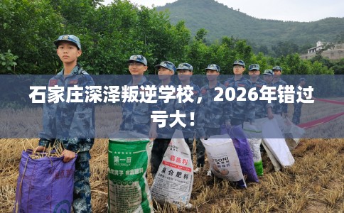 石家庄深泽叛逆学校，2026年错过亏大！