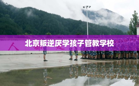 北京叛逆厌学孩子管教学校