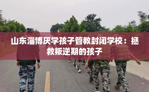 山东淄博厌学孩子管教封闭学校：拯救叛逆期的孩子