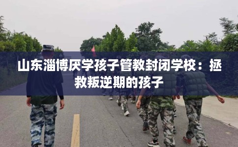 山东淄博厌学孩子管教封闭学校：拯救叛逆期的孩子