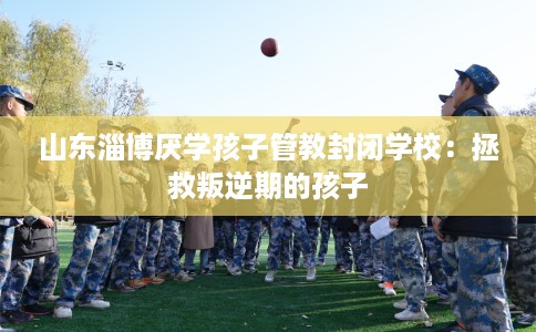 山东淄博厌学孩子管教封闭学校：拯救叛逆期的孩子