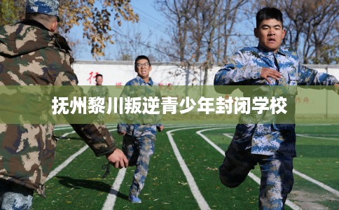 抚州黎川叛逆青少年封闭学校