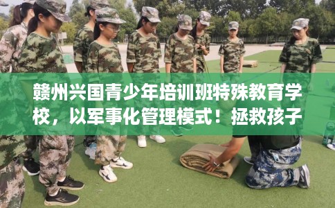 赣州兴国青少年培训班特殊教育学校，以军事化管理模式！拯救孩子！