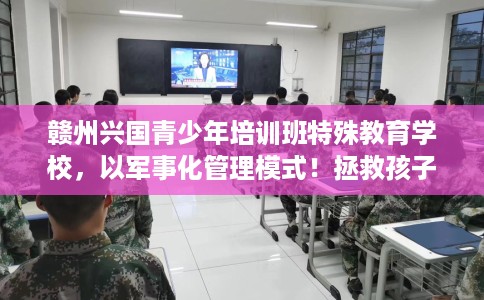 赣州兴国青少年培训班特殊教育学校，以军事化管理模式！拯救孩子！