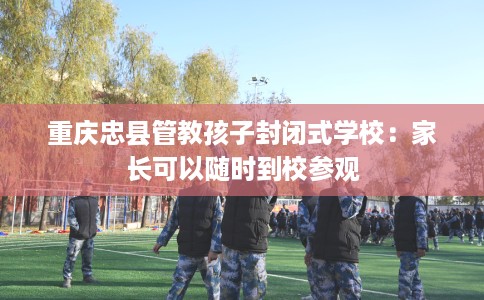 重庆忠县管教孩子封闭式学校：家长可以随时到校参观