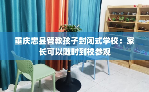 重庆忠县管教孩子封闭式学校：家长可以随时到校参观