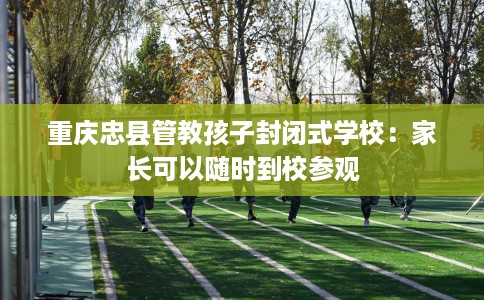 重庆忠县管教孩子封闭式学校：家长可以随时到校参观