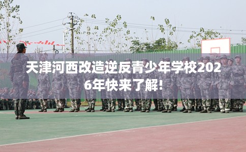 天津河西改造逆反青少年学校2026年快来了解!
