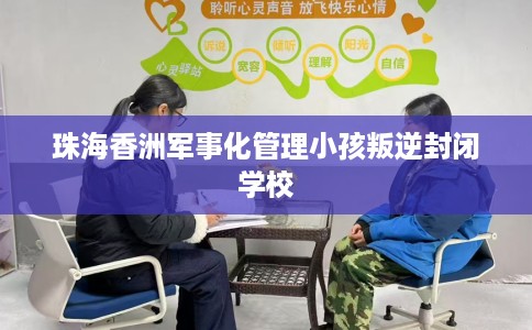 珠海香洲军事化管理小孩叛逆封闭学校