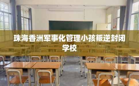 珠海香洲军事化管理小孩叛逆封闭学校