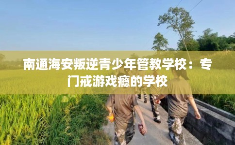 南通海安叛逆青少年管教学校：专门戒游戏瘾的学校