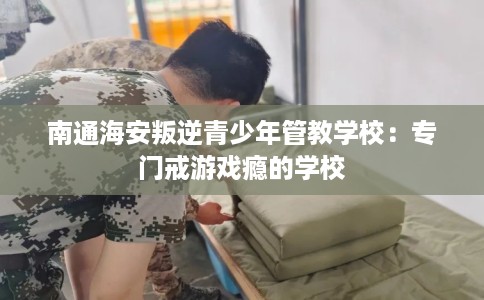 南通海安叛逆青少年管教学校：专门戒游戏瘾的学校