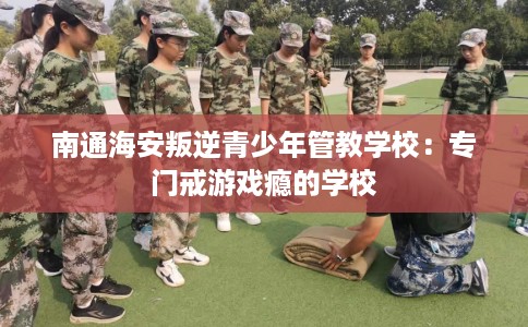 南通海安叛逆青少年管教学校：专门戒游戏瘾的学校