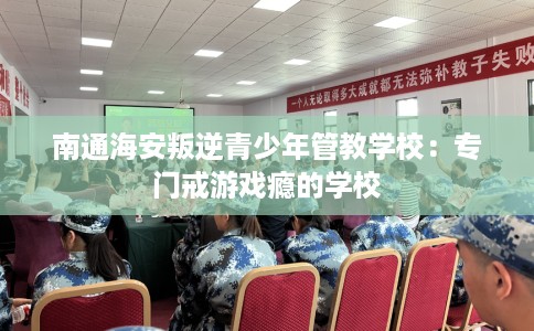 南通海安叛逆青少年管教学校：专门戒游戏瘾的学校