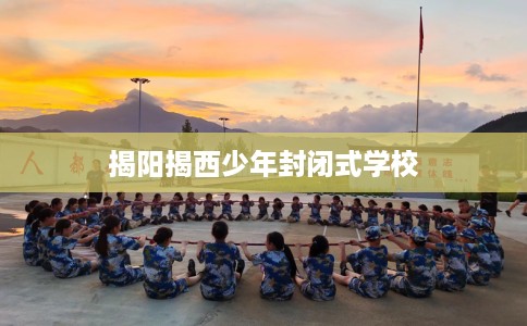 揭阳揭西少年封闭式学校