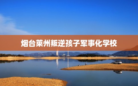 烟台莱州叛逆孩子军事化学校