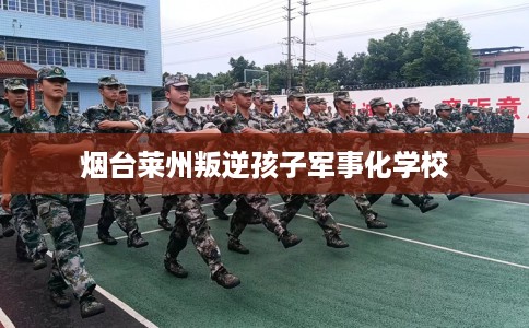 烟台莱州叛逆孩子军事化学校