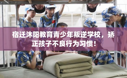 宿迁沐阳教育青少年叛逆学校，矫正孩子不良行为习惯！