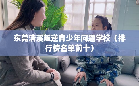 东莞清溪叛逆青少年问题学校（排行榜名单前十）