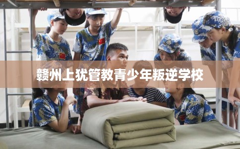 赣州上犹管教青少年叛逆学校