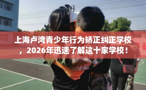 上海卢湾青少年行为矫正纠正学校，2026年迅速了解这十家学校！