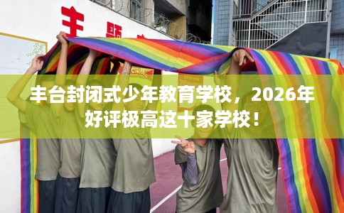 丰台封闭式少年教育学校，2026年好评极高这十家学校！