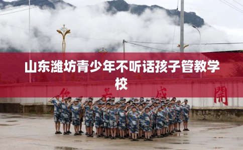 山东潍坊青少年不听话孩子管教学校