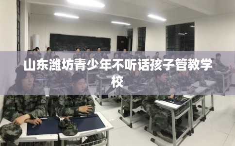 山东潍坊青少年不听话孩子管教学校