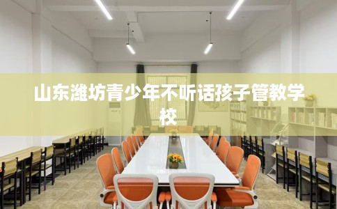 山东潍坊青少年不听话孩子管教学校