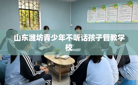 山东潍坊青少年不听话孩子管教学校