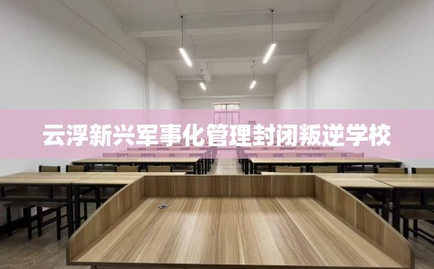 云浮新兴军事化管理封闭叛逆学校