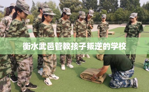 衡水武邑管教孩子叛逆的学校