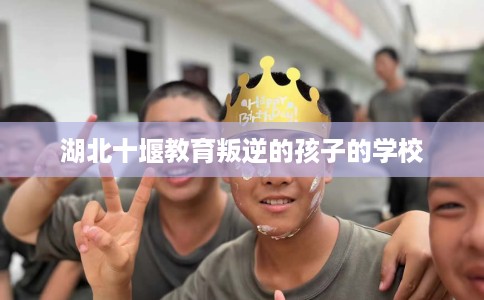湖北十堰教育叛逆的孩子的学校