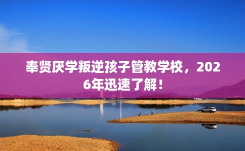 奉贤厌学叛逆孩子管教学校，2026年迅速了解！