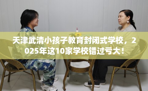 天津武清小孩子教育封闭式学校，2025年这10家学校错过亏大！