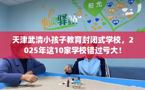 天津武清小孩子教育封闭式学校，2025年这10家学校错过亏大！