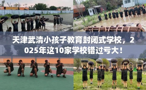天津武清小孩子教育封闭式学校，2025年这10家学校错过亏大！