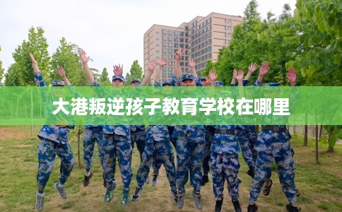 大港叛逆孩子教育学校在哪里