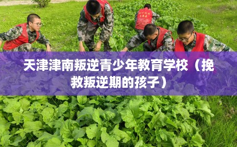 天津津南叛逆青少年教育学校（挽救叛逆期的孩子）