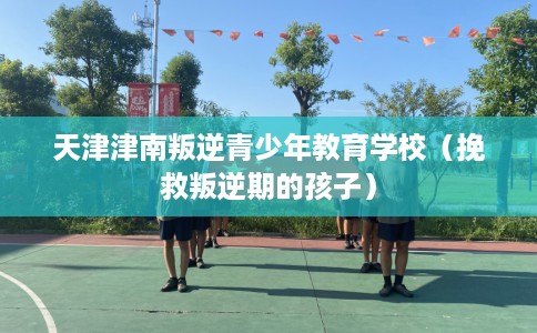 天津津南叛逆青少年教育学校（挽救叛逆期的孩子）