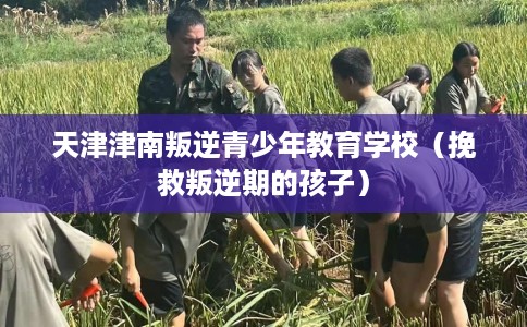 天津津南叛逆青少年教育学校（挽救叛逆期的孩子）