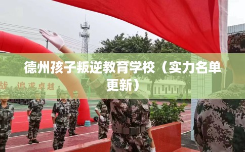 德州孩子叛逆教育学校（实力名单更新）