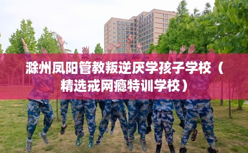 滁州凤阳管教叛逆厌学孩子学校（精选戒网瘾特训学校）