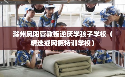 滁州凤阳管教叛逆厌学孩子学校（精选戒网瘾特训学校）